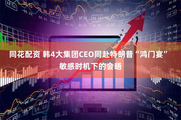同花配资 韩4大集团CEO同赴特朗普“鸿门宴” 敏感时机下的会晤