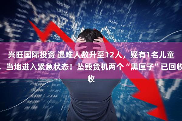 兴旺国际投资 遇难人数升至12人，疑有1名儿童，当地进入紧急状态！坠毁货机两个“黑匣子”已回收