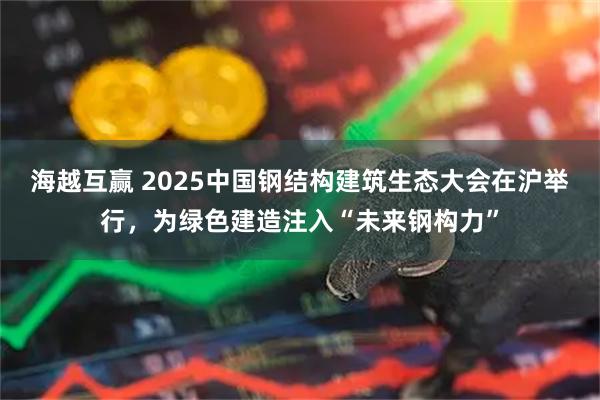海越互赢 2025中国钢结构建筑生态大会在沪举行，为绿色建造注入“未来钢构力”