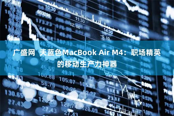 广盛网  天蓝色MacBook Air M4：职场精英的移动生产力神器