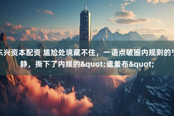 东兴资本配资 尴尬处境藏不住，一语点破圈内规则的宁静，撕下了内娱的&quot;遮羞布&quot;