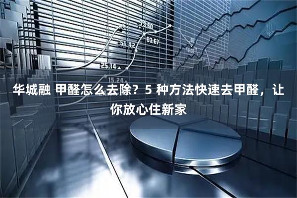 华城融 甲醛怎么去除？5 种方法快速去甲醛，让你放心住新家