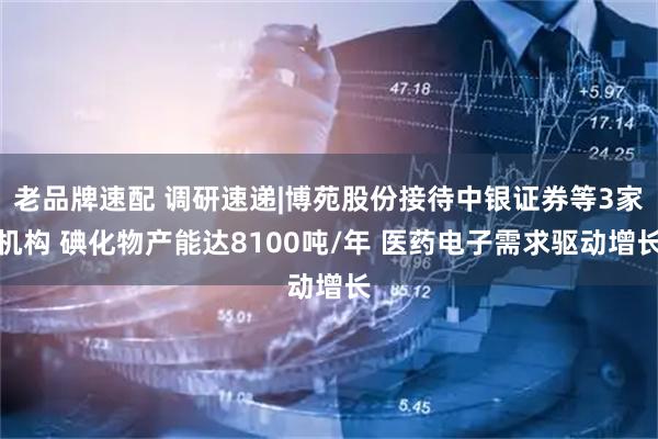 老品牌速配 调研速递|博苑股份接待中银证券等3家机构 碘化物产能达8100吨/年 医药电子需求驱动增长