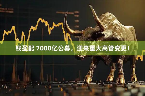 钱盈配 7000亿公募,迎来重大高管变更!
