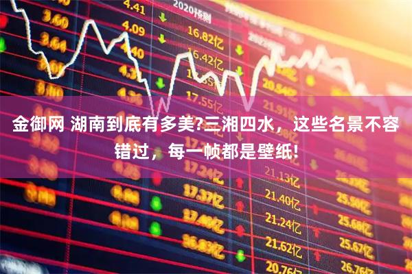 金御网 湖南到底有多美?三湘四水,这些名景不容错过,每一帧都是壁纸!