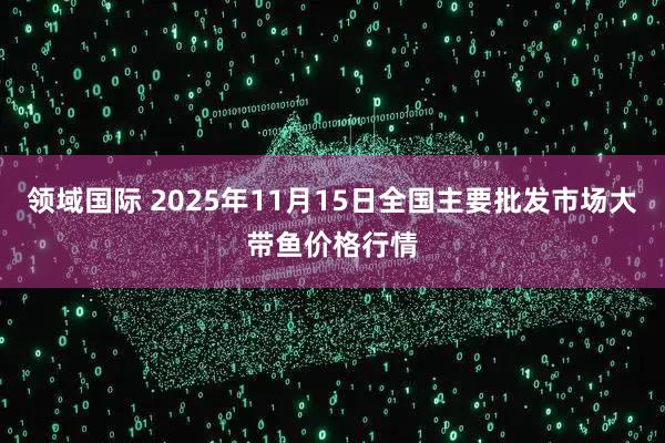 领域国际 2025年11月15日全国主要批发市场大带鱼价格行情