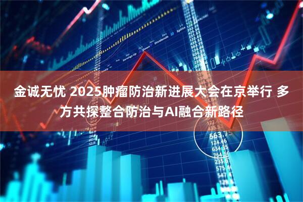 金诚无忧 2025肿瘤防治新进展大会在京举行 多方共探整合防治与AI融合新路径
