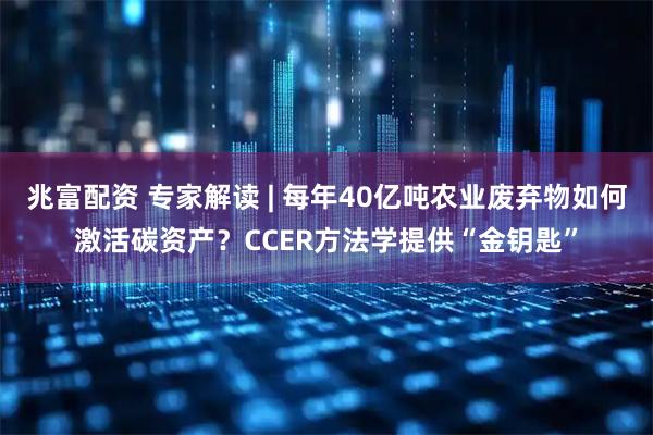 兆富配资 专家解读 | 每年40亿吨农业废弃物如何激活碳资产?CCER方法学提供“金钥匙”