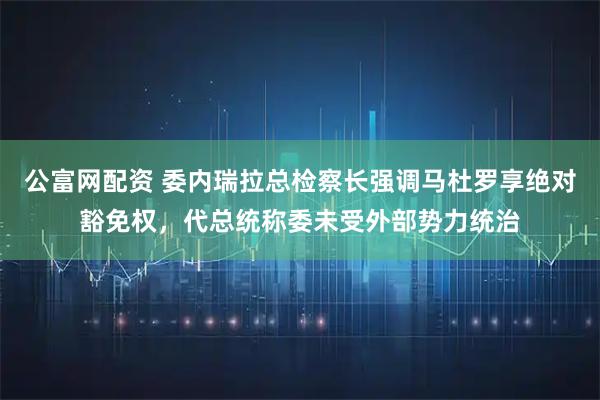 公富网配资 委内瑞拉总检察长强调马杜罗享绝对豁免权，代总统称委未受外部势力统治