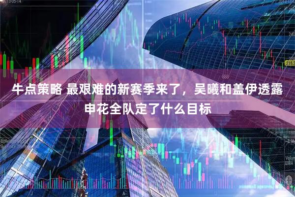 牛点策略 最艰难的新赛季来了，吴曦和盖伊透露申花全队定了什么目标