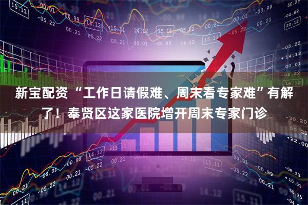 新宝配资 “工作日请假难、周末看专家难”有解了！奉贤区这家医院增开周末专家门诊