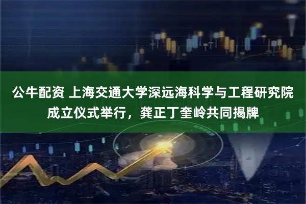 公牛配资 上海交通大学深远海科学与工程研究院成立仪式举行，龚正丁奎岭共同揭牌
