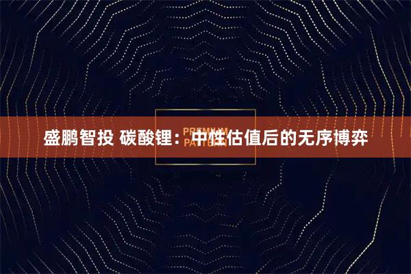 盛鹏智投 碳酸锂:中性估值后的无序博弈